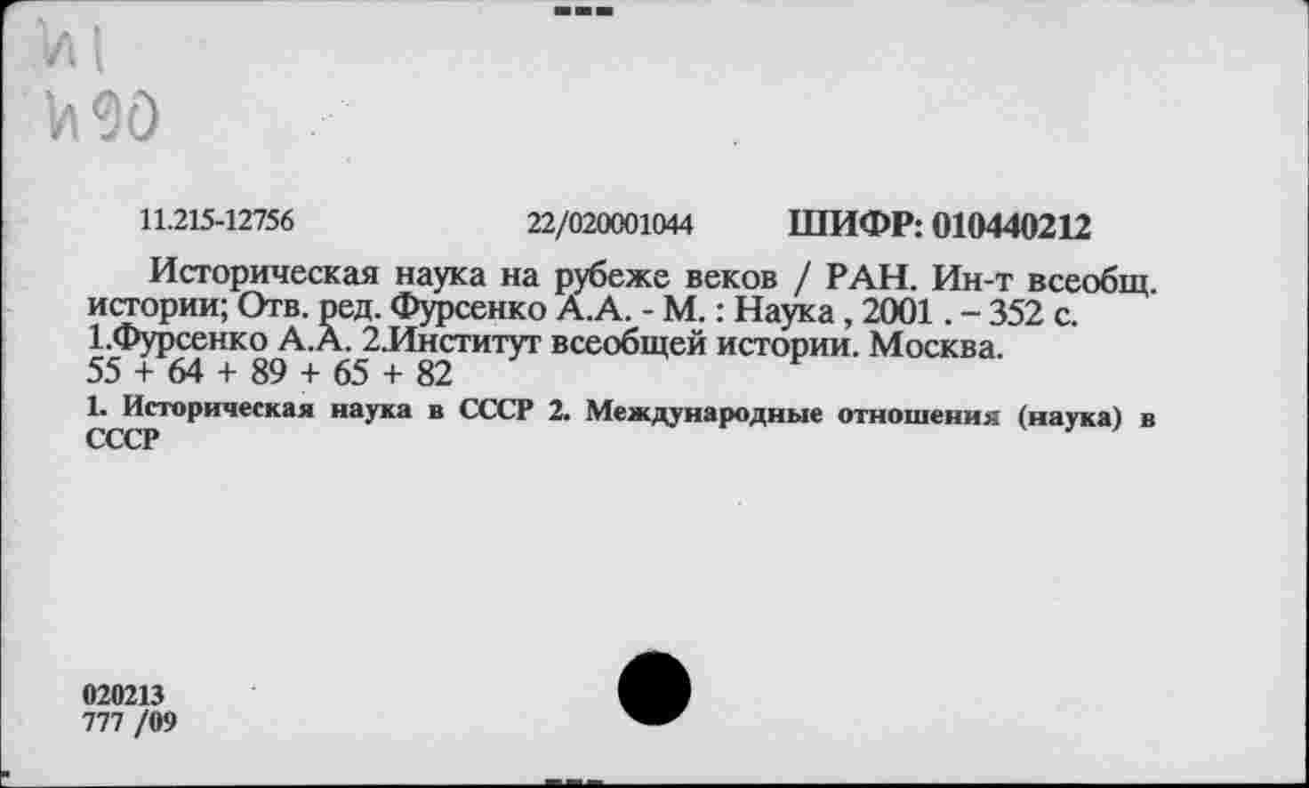 ﻿1л 90
11.215-12756	22/020001044 ШИФР: 010440212
Историческая наука на рубеже веков / РАН. Ин-т всеобщ, истории; Отв. ред. Фурсенко А.А. - М.: Наука , 2001. - 352 с. ЕФурсенко А.А. 2.Институт всеобщей истории. Москва.
55 + 64 + 89 + 65 + 82
1. Историческая наука в СССР 2. Международные отношения (наука) в СССР
020213
777 /09